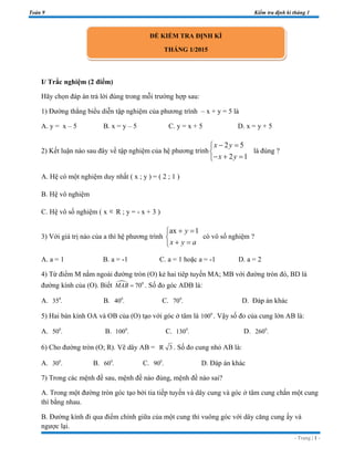 Toán 9 Kiểm tra định kì tháng 1
- Trang | 1 -
I/ Trắc nghiệm (2 điểm)
Hãy chọn đáp án trả lời đúng trong mỗi trường hợp sau:
1) Đường thẳng biểu diễn tập nghiệm của phương trình – x + y = 5 là
A. y = x – 5 B. x = y – 5 C. y = x + 5 D. x = y + 5
2) Kết luận nào sau đây về tập nghiệm của hệ phương trình
2 5
2 1
x y
x y
− =

− + =
là đúng ?
A. Hệ có một nghiệm duy nhất ( x ; y ) = ( 2 ; 1 )
B. Hệ vô nghiệm
C. Hệ vô số nghiệm ( x ∈ R ; y = - x + 3 )
3) Với giá trị nào của a thì hệ phương trình
ax 1y
x y a
+ =

+ =
có vô số nghiệm ?
A. a = 1 B. a = -1 C. a = 1 hoặc a = -1 D. a = 2
4) Từ điểm M nằm ngoài đường tròn (O) kẻ hai tiêp tuyến MA; MB với đường tròn đó, BD là
đường kính của (O). Biết 0
70MAB = . Số đo góc ADB là:
A. 0
35 . B. 0
40 . C. 0
70 . D. Đáp án khác
5) Hai bán kính OA và OB của (O) tạo với góc ở tâm là 0
100 . Vậy số đo của cung lớn AB là:
A. 0
50 . B. 0
100 . C. 0
130 . D. 0
260 .
6) Cho đường tròn (O; R). Vẽ dây AB = R 3 . Số đo cung nhỏ AB là:
A. 0
30 . B. 0
60 . C. 0
90 . D. Đáp án khác
7) Trong các mệnh đề sau, mệnh đề nào đúng, mệnh đề nào sai?
A. Trong một đường tròn góc tạo bởi tia tiếp tuyến và dây cung và góc ở tâm cung chắn một cung
thì bằng nhau.
B. Đường kính đi qua điểm chính giữa của một cung thì vuông góc với dây căng cung ấy và
ngược lại.
ĐỀ KIỂM TRA ĐỊNH KÌ
THÁNG 1/2015
 