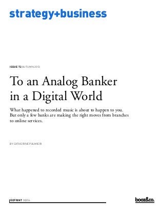 strategy+business
issue 72 AUTUMN 2013
reprint 00206
by Catherine Palmieri
To an Analog Banker
in a Digital World
What happened to recorded music is about to happen to you.
But only a few banks are making the right moves from branches
to online services.
 