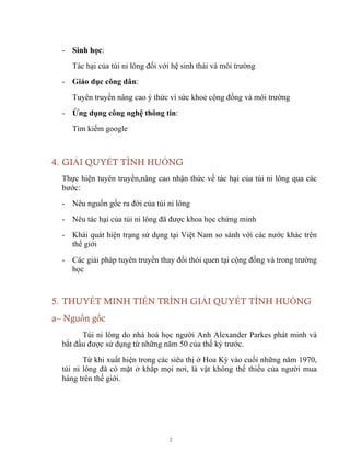 2
- Sinh học:
Tác hại của túi ni lông đối với hệ sinh thái và môi trường
- Giáo dục công dân:
Tuyên truyền nâng cao ý thức vì sức khoẻ cộng đồng và môi trường
- Ứng dụng công nghệ thông tin:
Tìm kiếm google
4. GIẢI QUYẾT TÌNH HUỐNG
Thực hiện tuyên truyền,nâng cao nhận thức về tác hại của túi ni lông qua các
bước:
- Nêu nguồn gốc ra đời của túi ni lông
- Nêu tác hại của túi ni lông đã được khoa học chứng minh
- Khái quát hiện trạng sử dụng tại Việt Nam so sánh với các nước khác trên
thế giới
- Các giải pháp tuyên truyền thay đổi thói quen tại cộng đồng và trong trường
học
5. THUYẾT MINH TIẾN TRÌNH GIẢI QUYẾT TÌNH HUỐNG
a– Nguồn gốc
Túi ni lông do nhà hoá học người Anh Alexander Parkes phát minh và
bắt đầu được sử dụng từ những năm 50 của thế kỷ trước.
Từ khi xuất hiện trong các siêu thị ở Hoa Kỳ vào cuối những năm 1970,
túi ni lông đã có mặt ở khắp mọi nơi, là vật không thể thiếu của người mua
hàng trên thế giới.
 