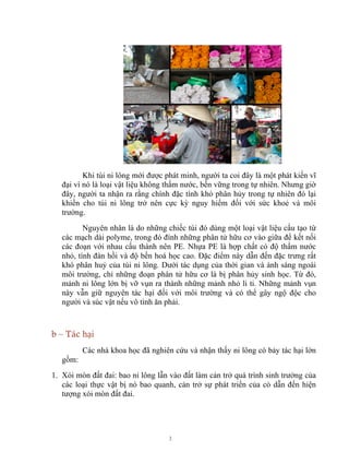 3
Khi túi ni lông mới được phát minh, người ta coi đây là một phát kiến vĩ
đại vì nó là loại vật liệu không thấm nước, bền vững trong tự nhiên. Nhưng giờ
đây, người ta nhận ra rằng chính đặc tính khó phân hủy trong tự nhiên đó lại
khiến cho túi ni lông trở nên cực kỳ nguy hiểm đối với sức khoẻ và môi
trường.
Nguyên nhân là do những chiếc túi đó dùng một loại vật liệu cấu tạo từ
các mạch dài polyme, trong đó đính những phân tử hữu cơ vào giữa để kết nối
các đoạn với nhau cấu thành nên PE. Nhựa PE là hợp chất có độ thấm nước
nhỏ, tính đàn hồi và độ bền hoá học cao. Đặc điểm này dẫn đến đặc trưng rất
khó phân huỷ của túi ni lông. Dưới tác dụng của thời gian và ánh sáng ngoài
môi trường, chỉ những đoạn phân tử hữu cơ là bị phân hủy sinh học. Từ đó,
mảnh ni lông lớn bị vỡ vụn ra thành những mảnh nhỏ li ti. Những mảnh vụn
này vẫn giữ nguyên tác hại đối với môi trường và có thể gây ngộ độc cho
người và súc vật nếu vô tình ăn phải.
b – Tác hại
Các nhà khoa học đã nghiên cứu và nhận thấy ni lông có bảy tác hại lớn
gồm:
1. Xói mòn đất đai: bao ni lông lẫn vào đất làm cản trở quá trình sinh trưởng của
các loại thực vật bị nó bao quanh, cản trở sự phát triển của cỏ dẫn đến hiện
tượng xói mòn đất đai.
 