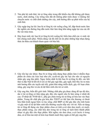 4
2. Tàn phá hệ sinh thái: túi ni lông nằm trong đất khiến cho đất không giữ được
nước, dinh dưỡng. Cây trồng trên đất đó không phát triển được vì không thể
chuyển nước và chất dinh dưỡng cho cây, ảnh hưởng đến sự phát triển của hệ
sinh thái.
3. Gây ngập úng lụt lội: bao bì ni lông bị vứt xuống cống, hồ, đập thoát nước làm
tắc nghẽn các đường ống dẫn nước thải làm tăng khả năng ngập lụt của các đô
thị vào mùa mưa.
4. Hủy hoại sinh vật: bao bì ni lông bị trôi xuống hồ, biển làm chết các vi sinh vật
khi chúng nuốt phải. Nhiều động vật đã chết do ăn phải những hộp nhựa đựng
thức ăn thừa của khách tham quan vứt bừa bãi.
5. Gây tổn hại sức khỏe: Bao bì ni lông mầu đựng thực phẩm làm ô nhiễm thực
phẩm do chứa các kim loại như chì, ca-đi-mi gây tác hại cho não và nguyên
nhân gây ung thư phổi. Nguy hiểm nhất là khi bao bì ni-lông bị đốt, các khí
thải ra đặc biệt là khí đi-ô-xin có thể gây ngộ độc, gây ngất, khó thở, ho ra máu
ảnh hưởng đến các tuyến nội tiết, giảm khả năng miễn dịch, gây rối loạn chức
năng, gây ung thư và các dị tật bẩm sinh cho trẻ sơ sinh.
6. Gây ung thư, biến đổi giới tính: Những chất phụ gia được dùng để tạo độ dẻo,
dai ở túi ni-lông có khả năng gây độc cho người nếu bị làm nóng ở nhiệt độ
cao. Ở nhiệt độ 70-80 độ C, phụ gia chứa trong túi ni-lông sẽ hòa tan vào thực
phẩm. Trong đó chất phụ gia hóa dẻo TOCP có thể làm tổn thương và thoái
hóa thần kinh ngoại biên và tủy sống; chất BBP có thể gây độc cho tinh hoàn
và gây một số dị tật bẩm sinh nếu thường xuyên tiếp xúc với nó. Nếu sử dụng
túi ni lông để đựng các thực phẩm chua có tính a-xít như dưa muối, cà muối,
thực phẩm nóng, các chất hóa dẻo trong túi ni lông sẽ tách khỏi thành phần
nhựa và gây độc cho thực phẩm. Khi ngấm vào dưa chua, a-xít lactic ở trong
dưa, cà sẽ hòa tan một số kim loại thành muối thủy ngân có thể gây ung thư.
 