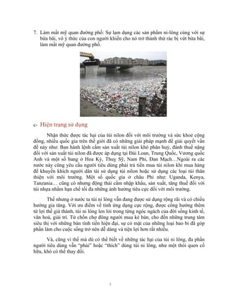 5
7. Làm mất mỹ quan đường phố: Sự lạm dụng các sản phẩm ni-lông cùng với sự
bừa bãi, vô ý thức của con người khiến cho nó trở thành thứ rác bị vứt bừa bãi,
làm mất mỹ quan đường phố.
c- Hiện trạng sử dụng
Nhận thức được tác hại của túi nilon đối với môi trường và sức khoẻ cộng
đồng, nhiều quốc gia trên thế giới đã có những giải pháp mạnh để giải quyết vấn
đề này như: Ban hành lệnh cấm sản xuất túi nilon khó phân huỷ, đánh thuế nặng
đối với sản xuất túi nilon đã được áp dụng tại Đài Loan, Trung Quốc, Vương quốc
Anh và một số bang ở Hoa Kỳ, Thuỵ Sỹ, Nam Phi, Đan Mạch…Ngoài ra các
nước này cũng yêu cầu người tiêu dùng phải trả tiền mua túi nilon khi mua hàng
để khuyến khích người dân tái sử dụng túi nilon hoặc sử dụng các loại túi thân
thiện với môi trường. Một số quốc gia ở châu Phi như: Uganda, Kenya,
Tanzania… cũng có nhưng động thái cấm nhập khẩu, sản xuất, tăng thuế đối với
túi nhựa nhằm hạn chế tối đa những ảnh hưởng tiêu cực đối với môi trường.
Thế nhưng ở nước ta túi ni lông vẫn đang được sử dụng rộng rãi và có chiều
hướng gia tăng. Với ưu điểm về tính ứng dụng cực rộng, được công hưởng thêm
từ lợi thế giá thành, túi ni lông len lỏi trong từng ngóc ngách của đời sống kinh tế,
văn hoá, giải trí. Từ chốn chợ đông người mua kẻ bán, cho đến những trung tâm
siêu thị với những bàn tính tiền hiện đại, sự có mặt của những loại bao bì đã góp
phần làm cho cuộc sống trở nên dễ dàng và tiện lợi hơn rất nhiều.
Và, cũng vì thế mà dù có thể biết về những tác hại của túi ni lông, đa phần
người tiêu dùng vẫn “phải” hoặc “thích” dùng túi ni lông, như một thói quen cố
hữu, khó có thể thay đổi.
 