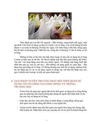 6
Theo đánh giá của Bộ Tài nguyên - Môi trường, trung bình mỗi ngày, một
gia đình Việt Nam sử dụng và thải ra ít nhất 1 túi ni lông. Con số đó thống kê trên
phạm vi cả nước là khoảng 25 triệu túi/ ngày. Chỉ tính riêng ở Hà Nội, hàng ngày
thủ đô thải ra khoảng trên 1.000 tấn rác, trong đó có khoảng 13 tấn là nhựa và túi
ni lông.
Những số liệu sơ bộ trên cho thấy thực trạng về nhu cầu sử dụng túi ni lông
ở nước ta hiện nay là rất lớn. Nó đã trở thành một thứ thói quen không thể thiếu,
“ăn sâu” vào hoạt động mua bán của nhiều người. Từ những mặt hàng bình dân
nhất như quả cà, con cá, mớ rau,... đến những vật dụng quần áo, giày dép,... đều
được bọc gói bằng túi ni lông. Và thông thường sau một lần sử dụng, những chiếc
túi chỉ đáng giá có vài xu ấy được người ta thuận tay vứt bữa bãi khắp mọi nơi,
gây ô nhiễm môi trường và mất mỹ quan thành phố.
6. GIẢI PHÁP TUYÊN TRUYỀN THAY ĐỔI THÓI QUEN SỬ
DỤNG TÚI NI LÔNG TẠI CỘNG ĐỒNG VÀ TRONG
TRƯỜNG HỌC
- Trước tiên cần giáo dục người dân từ bỏ thói quen sử dụng túi ni lông thông
qua các phương tiện truyền thông đại chúng để người dân nhận thức rõ tác
hại của việc sử dụng túi ni lông.
- Giáo dục cho học sinh cách sống và hành động vì cộng đồng, thông qua
thói quen của trẻ tác động đến hành vi của người lớn.
- Tuyên truyền nhằm thay đổi thói quen của người tiêu dung nói chung, đặc
biệt là phụ nữ. Nhận thức tích cực của phụ nữ với tư cách là khách hàng lớn
 