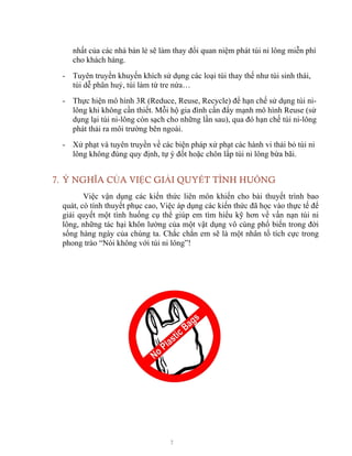 7
nhất của các nhà bán lẻ sẽ làm thay đổi quan niệm phát túi ni lông miễn phí
cho khách hàng.
- Tuyên truyền khuyến khích sử dụng các loại túi thay thế như túi sinh thái,
túi dễ phân huỷ, túi làm từ tre nứa…
- Thực hiện mô hình 3R (Reduce, Reuse, Recycle) để hạn chế sử dụng túi ni-
lông khi không cần thiết. Mỗi hộ gia đình cần đẩy mạnh mô hình Reuse (sử
dụng lại túi ni-lông còn sạch cho những lần sau), qua đó hạn chế túi ni-lông
phát thải ra môi trường bên ngoài.
- Xử phạt và tuyên truyền về các biện pháp xử phạt các hành vi thải bỏ túi ni
lông không đúng quy định, tự ý đốt hoặc chôn lấp túi ni lông bừa bãi.
7. Ý NGHĨA CỦA VIỆC GIẢI QUYẾT TÌNH HUỐNG
Việc vận dụng các kiến thức liên môn khiến cho bài thuyết trình bao
quát, có tính thuyết phục cao, Việc áp dụng các kiến thức đã học vào thực tế để
giải quyết một tình huống cụ thể giúp em tìm hiểu kỹ hơn về vấn nạn túi ni
lông, những tác hại khôn lường của một vật dụng vô cùng phổ biến trong đời
sống hàng ngày của chúng ta. Chắc chắn em sẽ là một nhân tố tích cực trong
phong trào “Nói không với túi ni lông”!
 