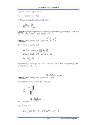 GIÁO TRÌNH TOÁN CAO CẤP A2
Sýu tầm by hoangly85101
Từ ậởấ có ầ y ụ xu -- y’ ụ u ự xu’ề
Thế vào ậởấ cóầ u ự xu’ ụ fậuấ
có thể ðýa về dạng phýõng trình tách biến ầ
(5)
Lýu ý: Khi giải phýõng trình ậỏấ ta nhận ðýợc nghiệm tổng quát khi fậuấ – u  0. Nếu
f(u) – u = 0 tại u ụ a thì có thêm nghiệm y ụ axề
Thí dụ 3: Giải phýõng trình vi phânầ
Ðặt y ụ xuờ ta có phýõng trình ầ
Ngoài ra do fậuấ ụ u  tg u = 0  u = k x, nên ta còn có thêm các nghiệm ầ y ụ k
x, với kụ ếờ  1,  2, ……ề
Thí dụ 4: Giải phýõng trình vi phânầ
Chia cả tử và mẫu của vế phải cho x2
ta ðýợc ầ
Ðặt y ụ xu ta cóầ
Lấy tích phân ta có ầ
 