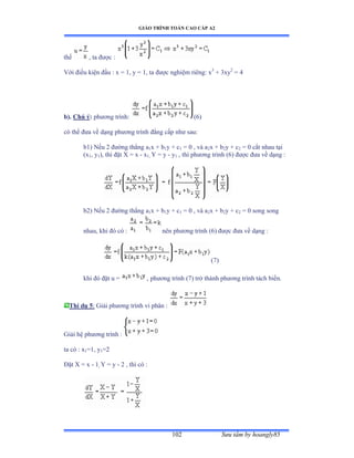 GIÁO TRÌNH TOÁN CAO CẤP A2
Sýu tầm by hoangly85102
thế , ta ðýợc ầ
Với ðiều kiện ðầu ầ x ụ ữờ y ụ ữờ ta ðýợc nghiệm riêngầ x3
+ 3xy2
= 4
b). Chú ý: phýõng trìnhầ (6)
có thể ðýa về dạng phýõng trình ðẳng cấp nhý sauầ
b1) Nếu ị ðýờng thẳng a1x + b1y + c1 = 0 , và a2x + b2y + c2 = 0 cắt nhau tại
(x1, y1), thì ðặt X ụ x - x1, Y = y - y1 , thì phýõng trình ậẳấ ðýợc ðýa về dạng ầ
b2) Nếu ị ðýờng thẳng a1x + b1y + c1 = 0 , và a2x + b2y + c2 = 0 song song
nhau, khi ðó có ầ nên phýõng trình ậẳấ ðýợc ðýa về dạng ầ
(7)
khi ðó ðặt u ụ , phýõng trình ậứấ trở thành phýõng trình tách biếnề
Thí dụ 5: Giải phýõng trình vi phân ầ
Giải hệ phýõng trình ầ
ta có ầ x1=1, y1=2
Ðặt X ụ x - 1, Y = y - 2 , thì có ầ
 