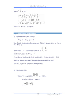 GIÁO TRÌNH TOÁN CAO CẤP A2
Sýu tầm by hoangly85103
Ðặt u ụ , ta có ầ
hay làầ x2
+ 2xy – y2
+ 2x + 6y = C
3. Phýõng trình vi phân toàn phần
a). Là phýõng trình vi phân có dạng ầ
P(x,y) dx + Q(x,y) dy = 0 (8)
Nếu vế trái là vi phân toàn phần của một hàm số Uậxờyấờ nghĩa là ầ dUậxờyấ ụ ỳậxờyấ
dx + Q(x,y) dy
(theo chýõng ĩờ ỗVềữềờ thì ðiều kiện cần và ðủ làầ )
Khi ðó từ ậ≤ấ ờ ậạấ ta có ầ dUậxờyấ ụ ế
Vì thế nếu yậxấ là nghiệm của ậ≤ấ thì do dUậxờyậxấấ ụ ế cho ta ầUậxờyậxấấ ụ ũ ậạấ
Ngýợc lại nếu hàm yậxấ thỏa (9) thì bằng cách lấy ðạo hàm ậạấ ta có ậ≤ấề
Nhý vậy Uậxờyấ ụ ũ là nghiệm của phýõng trình ậ≤ấ
b). Cách giải thứ nhất ầ
Giả sử ỳờ ẵ trong ậ≤ấ thỏa , ta có U thỏaầ
dU(x,y) = P(x,y) dx + Q(x,y) dy

 