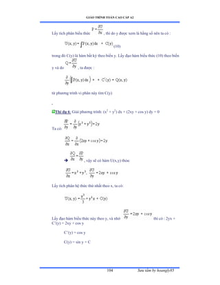 GIÁO TRÌNH TOÁN CAO CẤP A2
Sýu tầm by hoangly85104
Lấy tích phân biểu thức , thì do y ðýợc xem là hằng số nên ta có ầ
(10)
trong ðó ũậyấ là hàm bất kỳ theo biến yề ỡấy ðạo hàm biểu thức ậữếấ theo biến
y và do , ta ðýợc ầ
từ phýõng trình vi phân này tìm ũậyấ
Thí dụ 6: Giải phýõng trìnhầ ậx2
+ y2
) dx + (2xy + cos y) dy = 0
Ta cóầ
 , vậy sẽ có hàm Uậxờyấ thỏaầ
Lấy tích phân hệ thức thứ nhất theo xờ ta cóầ
Lấy ðạo hàm biểu thức này theo yờ và nhớ thì có ầ ịyx ự
C’ậyấ ụ ịxy ự cos y
C’ậyấ ụ cos y
C(y) = sin y + C
 