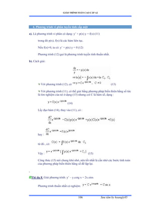 GIÁO TRÌNH TOÁN CAO CẤP A2
Sýu tầm by hoangly85106
4. Phýõng trình vi phân tuyến tính cấp một
a). Là phýõng trình vi phân có dạngầ y’ ự pậxấ y ụ fậxấ ậữữấ
trong ðó pậxấờ fậxấ là các hàm liên tụcề
Nếu fậxấụếờ ta cóầ y’ ự pậx) y = 0 (12)
Phýõng trình ậữịấ gọi là phýõng trình tuyến tính thuần nhấtề
b). Cách giảiầ
Với phýõng trình ậữịấờ có (13)
Với phýõng trình ậữữấờ có thể giải bằng phýõng pháp biến thiên hằng số tức
là tìm nghiệm của nó ở dạng ậữĩấ nhýng coi ũ là hàm sốờ dạng ầ
(14)
Lấy ðạo hàm ậữởấờ thay vào ậữữấờ có ầ
hay :
từ ðó ờ cóầ
Vậy ầ (15)
Công thức (15) nói chung khó nhớờ nên tốt nhất là cần nhớ các býớc tính toán
của phýõng pháp biến thiên hằng số ðể lặp lạiề
Thí dụ 8: Giải phýõng trìnhầ y’ – y.cotg x = 2x.sinx
Phýõng trình thuần nhất có nghiệmầ
 