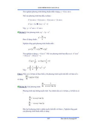 GIÁO TRÌNH TOÁN CAO CẤP A2
Sýu tầm by hoangly85107
Tìm nghiệm phýõng trình không thuần nhất ở dạngầ y ụ ũậxấề sin x
Thế vào phýõng trình ban ðầuờ ta ðýợc ầ
C’ậxấ sin x ự ũậxấ cos x – C(x) cos x = 2x sin x
C’ậxấ ụ ịx  C(x) = x2
+ C
Vậy ầ y ụ x2
sin x + C sin x
Thí dụ 9: Giải phýõng trìnhầ xy’ – 3y = x2
Ðýa về dạng chuẩn ầ
Nghiệm tổng quát phýõng trình thuần nhất ầ
Tìm nghiệm ở dạng y ụ ũậxấ x3
. Thế vào phýõng trình ban ðầu ta có ầ ũ’ậxấx3
+ 3C(x) x2
– 3C(x) x2
= x
Vậy ầ
Chú ý: Nếu coi x là hàm số theo biến y thì phýõng trình tuyến tính ðối với hàm số x
có dạng ầ
Thí dụ 10: Giải phýõng trìnhầ
Phýõng trình này không tuyến tínhề Tuy nhiên nếu coi x là hàmờ y là biến ta có
:
Ðây lại là phýõng trình vi phân tuyến tính ðối với hàm xề ỷghiệm tổng quát
của phýõng trình thuần nhất có dạng ầ
 