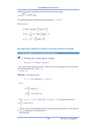 GIÁO TRÌNH TOÁN CAO CẤP A2
Sýu tầm by hoangly85109
Nghiệm tổng quát của phýõng trình thuần nhất týõng ứng bằng ầ
Tìm nghiệm phýõng trình không thuần nhất dạng ầ z ụ ũậxấề x2
Thế vào ta có ầ
III. PHÝÕNG TRÌNH VI PHÂN CÂP HAI GIẢM CẤP ÐÝỢC
1. Các khái niệm cõ bản về phýõng trình cấp hai
1.1. Phýõng trình vi phân cấp hai có dạng ầ
F(x,y,y’ờy’’ấ ụ ế hay y’’ụfậxờyờy’ấ
Bài toán ũauchy của phýõng trình vi phân cấp hai là tìm nghiệm của phýõng trình
trên thỏa ðiều kiện ðầu ầ yậxoấ ụ yo ờ
y’ậxoấ ụ y’o
Thí dụ 1: Giải phýõng trình ầ
y’’ ụ x ự cosxờ biết yậếấ ụ ữ ờ y’ậếấ ụ ĩ
Ta cóầ
Cho x =0 , y =1 = C2 =1. Cho y’ậếấ ụ ĩờ ta có ũ1 = 3. Vậy nghiệm bài toán là ầ
Thí dụ ữ trên cho thấy phýõng trình vi phân cấp thýờng phụ thuộc vào hai tham số
C1, C2, và chúng ðýợc xác ðịnh nhờ hai
ðiều kiện ðầuề
 