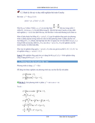 GIÁO TRÌNH TOÁN CAO CẤP A2
Sýu tầm by hoangly85110
1.2. Ðịnh lý tồn tại và duy nhất nghiệm bài toán ũauchy
Bài toánầ y’’ụ fậxờyờy’ấ ậữấ
y(xo) = yo , y’ậxoấ ụ y’o (2)
Nếu fậxờyờy’ấ ậtheo ĩ biến xờ yờ y’ấ và các ðạo hàm liên tục trong miền ĩ
chiều  , và ậxoờyoờ y’o) là một ðiểm trong  . Khi ðó bài toán ũauchy có duy nhất
một nghiệm y ụ  (x) xác ðịnh liên tụcờ hai lần khả vi trên một khoảng ậaờbấ chứa xo
Hàm số phụ thuộc hai hằng số y ụ  (x,C1, C2) gọi là nghiệm tổng quát của phýõng
trình vi phân cấp hai ậtrong miền  ) nếu nó thỏa phýõng trình vi phân cấp hai với
mọi hằng số ũ1, C2 (thuộc một tập hợp nào ðóấ và ngýợc lại với mọi ðiểm ậxoờyoờ y’o)
trong  ðều tại tại duy nhất ũo1, Co2 sao cho y =  (x, Co1, Co2) là nghiệm của bài
toán ũauchy với ðiều kiện ðầuề
Nhý vậy từ nghiệm tổng quát y ụ  (x,C1, C2) cho các giá trị cụ thể ũ1=C1’ờ ũ2=C2’ ta
có nghiệm riêngầ y ụ  (x,C1’ờ ũ2’ấ
Lýu ý: Nếu nghiệm tổng quát tìm ra ở dạng ẩn  (x,y,C1,C2) = 0 thì nghiệm riêng
cũng ở dạng ẩn  (x,y,C1’ờ ũ2’ấ ụ ế
2. Phýõng trình cấp hai giảm cấp ðýợc
Phýõng trình có dạng ầ y’’ ụ fậxấ
Dễ dàng tìm ðýợc nghiệm của phýõng trình này sau hai lần lấy tích phân
Thí dụ 2: Giải phýõng trình vi phânầ y’’ụ sin x cos x ự ex
Ta có ầ
 