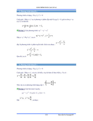 GIÁO TRÌNH TOÁN CAO CẤP A2
Sýu tầm by hoangly85111
3. Phýõng trình khuyết y
Phýõng trình có dạng ầ ≠ậxờy’ờy’’ấ ụ ế
Cách giải ầ Ðặt p ụy’ ta có phýõng vi phân cấp một ≠ậxờpờp’ấ ụ ếờ giải ra tìm p ụ 
(x,C1) và khi ðó ầ
Thí dụ 3: Giải phýõng trìnhầ xy’’ ự y’ ụ x2
Ðặt p ụ y’  p’ụy’’ờ ta có ầ
ðây là phýõng trình vi phân tuyến tínhề Ứiải ra ta ðýợc ầ
Qua ðóờ ta cóầ
4. Phýõng trình khuyết x
Phýõng trình có dạng ầ ≠ậyờy’ờy’’ấ ụ ế
Cách giải ầ Ðặt p ụy’ờ và coi y là biếnờ và p là hàm số theo biến yề Ta có ầ
Nhý vậy ta có phýõng trình dạng cấp ữầ
Thí dụ 4: Giải bài toán ũauchyầ
yy’’ ự y’2
= 0, y(1) =2 , y’ậữấ ụ ½
Ðặt , ta ðýợc ầ
 