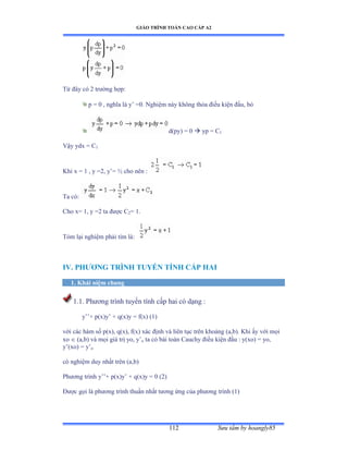 GIÁO TRÌNH TOÁN CAO CẤP A2
Sýu tầm by hoangly85112
Từ ðây có ị trýờng hợpầ
p = 0 , nghĩa là y’ ụếề ỷghiệm này không thỏa ðiều kiện ðầuờ bỏ
d(py) = 0  yp = C1
Vậy ydx ụ ũ1
Khi x = 1 , y =2, y’ụ ½ cho nên ầ
Ta cóầ
Cho x= 1, y =2 ta ðýợc ũ2= 1.
Tóm lại nghiệm phải tìm làầ
IV. PHÝÕNG TRÌNH TUYẾN TÍNH CẤP HAI
1. Khái niệm chung
1.1. Phýõng trình tuyến tính cấp hai có dạng ầ
y’’ự pậxấy’ ự qậxấy ụ fậxấ ậữấ
với các hàm số pậxấờ qậxấờ fậxấ xác ðịnh và liên tục trên khoảng ậaờbấề ẩhi ấy với mọi
xo  (a,b) và mọi giá trị yoờ y’o ta có bài toán ũauchy ðiều kiện ðầu ầ yậxoấ ụ yoờ
y’ậxoấ ụ y’o
có nghiệm duy nhất trên ậaờbấ
Phýõng trình y’’ự pậxấy’ ự qậxấy ụ ế ậịấ
Ðýợc gọi là phýõng trình thuần nhất týõng ứng của phýõng trình ậữấ
 