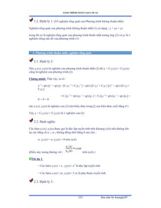 GIÁO TRÌNH TOÁN CAO CẤP A2
Sýu tầm by hoangly85113
1.2. Ðịnh lý ữầ (Về nghiệm tổng quát của ỳhýõng trình không thuần nhấtấ
Nghiệm tổng quát của phýõng trình không thuần nhất ậữấ có dạng ầ y ụ yo ự yr
trong ðó yo là nghiệm tổng quát của phýõng trình thuần nhất týõng ứng ậịấ và yr là ữ
nghiệm riêng nào ðó của phýõng trình ậữấ
2. Phýõng trình thuần nhất, nghiệm tổng quát
2.1. Ðịnh lý ịầ
Nếu y1(x), y2(x) là nghiệm của phýõng trình thuần nhất ậịấ thì y ụ ũ1y1(x) + C2y2(x)
cũng là nghiệm của phýõng trình ậịấ
Chứng minh: Thật vậyờ ta có ầ
y’’ự pậxấy’ ự qậxấy ụ[ũ1y1’’ự ũ2y2’’] ự pậxấ [ũ1y1’ự ũ2y2’]yữ’ ự qậxấ [ũ1y1+
C2y2]
= C1[y1’’ự pậxấy1’ ự qậxấy1 ] + C2[y2’’ự pậxấy2’ ự qậxấy2] =
0 + 0 = 0
(do y1(x), y2(x) là nghiệm của ậịấ nên biểu thức trong [] của biểu thức cuối bằng ế ấ
Vậy y ụ ũ1y1(x) + C2y2(x) là ữ nghiệm của ậịấ
2.2. Ðịnh nghĩaầ
Các hàm y1(x), y2(x) ðýợc gọi là ðộc lập tuyến tính trên khoảng ậaờbấ nếu không tồn
tại các hằng số  1,  2 không ðồng thời bằng ế sao cho ầ
 1y1(x) +  2y2(x) = 0 trên ậaờbấ
(Ðiều này týõng ðýõng với ầ trên ậaờbấ ấ
Thí dụ 1:
+ Các hàm y1(x) = x , y2(x)= x2
là ðộc lập tuyến tính
+ Các hàm y1(x)= ex, y2(x)= 3 ex là phụ thuộc tuyến tính
2.3. Ðịnh lý ĩầ
 