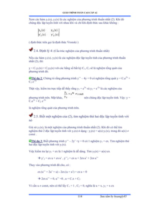 GIÁO TRÌNH TOÁN CAO CẤP A2
Sýu tầm by hoangly85114
Xem các hàm y1(x), y2(x) là các nghiệm của phýõng trình thuần nhất ậịấề ẩhi ðó
chúng ðộc lập tuyến tính với nhau khi và chỉ khi ðịnh thức sau khác không ầ
( ðịnh thức trên gọi là ðịnh thức Vronski ấ
2.4. Ðịnh lý ởầ (Cấu trúc nghiệm của phýõng trình thuần nhấtấ
Nếu các hàm y1(x), y2(x) là các nghiệm ðộc lập tuyến tính của phýõng trình thuần
nhất ậịấờ thìầ
y = C1y1(x) + C2y2(x) với các hằng số bất kỳ ũ1, C2 sẽ là nghiệm tổng quát của
phýõng trình ðóề
Thí dụ 2: Chứng tỏ rằng phýõng trình y’’ – 4y = 0 có nghiệm tổng quát y ụ ũ1e2x
+
C2 e-2x
Thật vậyờ kiểm tra trực tiếp dễ thấy rằng y1 = e2x
và y2 = e-2x
là các nghiệm của
phýõng trình trênề ∞ặt khácờ nên chúng ðộc lập tuyến tínhề Vậyầ y ụ
C1e2x
+ C2 e-2x
là nghiệm tổng quát của phýõng trình trênề
2.5. Biết một nghiệm của ậịấờ tìm nghiệm thứ hai ðộc lập tuyến tính với
nó
Giả sử y1(x), là một nghiệm của phýõng trình thuần nhất ậịấề Khi ðó có thể tìm
nghiệm thứ ị ðộc lập tuyến tính với y1(x) ở dạng ầ y2(x) = u(x) y1(x), trong ðó uậxấ 
const .
Thí dụ 3: Biết phýõng trình y’’ – 2y’ ựy ụ ế có ữ nghiệm y1 = ex. Tìm nghiệm thứ
hai ðộc lập tuyến tính với y1(x).
Việc kiểm tra lại y1 = ex là ữ nghiệm là dễ dàngề Tìm y2(x) = u(x) ex
 y’2 = ex u + ex u’ ờ y’’2 = ex u + 2ex u’ ự ịex u’’
Thay vào phýõng trình ðã choờ có ầ
ex (u’’ ự ịu’ ự uấ - 2ex (u + u’ấ ự ex u = 0
 2ex u’’ ụ ếờ u’’ ụế ờ u ụ ũ1x + C2
Vì cần u  const, nên có thể lấy ũ1 = 1 , C2 = 0, nghĩa là u ụ xờ y2 = x ex
 