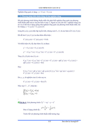 GIÁO TRÌNH TOÁN CAO CẤP A2
Sýu tầm by hoangly85115
Nghiệm tổng quát có dạng ầ y ụ ũ1ex + C2x ex
3. Phýõng pháp biến thiên hằng số tìm nghiệm riêng
Ðể giải phýõng trình không thuần nhất cần phải biết nghiệm tổng quát của phýõng
trình thuần nhất mà ta vừa tìm hiểu ở mục ịề ỷgoài ra còn cần tìm ữ nghiệm riêng của
nó và có thể tìm ở dạng giống nhý nghiệm tổng quát của phýõng trình thuần nhấtờ tức
là ở dạngầ y ụ ũ1y1(x) + C2 y2(x) (3)
trong ðó y1(x), y2(x) ðộc lập tuyến tínhờ nhýng xem ũ1, C2 là các hàm số ũ1(x), C2(x).
Ðể dễ tìm ũ1(x), C2(x) ta ðýa thêm ðiều kiện ầ
C’1(x) y1(x) + C’2(x) y2(x) = 0 (4)
Với ðiều kiện ậởấờ lấy ðạo hàm ậĩấờ ta ðýợcầ
y’ ụ ũ1y’1(x) + C2 y’2(x) (5)
y’’ ụ ũ1y1’’( x) + C2 y2’’ậxấ ự ũ’1y’1(x) + C’2 y’2(x) (6)
Thay (3), (5),(6) vào ậữấờ có ầ
C1y1’’ậ xấ ự ũ2 y2’’ậxấ ự ũ’1y’1(x) + C’2 y’2(x) + p[C1y’1(x) + C2 y’2(x) ] +
q[C1y1(x) + C2 y2(x) ] = f(x)
Hay:
C1[ y1’’ậ xấ ự pũ1y’1(x) + qC1y1(x) ] C2 [ y2’’ậxấ ự py’2(x) + q y2(x) ] +
C’1y’1(x) + C’2 y’2(x) = f(x)
Do y1, y2 là nghiệm của ậữấ nên suy raầ
C’1y’1(x) + C’2 y’2(x) = f(x) (7)
Nhý vậy ũ’1 , C’2 thỏa hệ ầ
Thí dụ 4: Giải phýõng trình x2
y’’ ự xy’ - y = x2
Ðýa về dạng chính tắc ầ
Trýớc hết xét phýõng trình thuần nhất týõng ứngầ
 