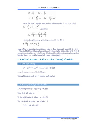 GIÁO TRÌNH TOÁN CAO CẤP A2
Sýu tầm by hoangly85117
Vì chỉ cần chọn ữ nghiệm riêngờ nên có thể chọn cụ thể c1 = 0 , c2 = 0. vậy
, cho nên ầ
và nhý vậy nghiệm tổng quát của phýõng trình ban ðầu là ầ
Lýu ý: Nếu vế phải của phýõng trình vi phân có dạng tổng của ị hàm số fậxấ ụ f1(x)
+ f2(x), thì khi ðó có thể giải phýõng trình với riêng vế phải là từng hàm f1(x), f2(x) ðể
tìm nghiệm riêng là yr1, yr2. Cuối cùng dễ kiểm lại làầ nghiệm riêng của phýõng trình
ban ðầu là yr ụ yr1, yr2 (theo nguyên lý chồng chất nghiệmấề
V. PHÝÕNG TRÌNH VI PHÂN TUYẾN TÍNH HỆ SỐ HẰNG
1. Khái niệm chung
y(n)
+ a1y(n-1)
+ a2y(n-2)
+……ề ự any ụ fậxấ ậữấ
trong ðó a1, a2,……ềềờ an là các hằng số
Trong phần sau ta trình bày kỹ phýõng trình cấp haiề
2. Phýõng trình cấp hai thuần nhất
Xét phýõng trình ầ y’’ ự py’ ự qy ụ fậxấ ậịấ
trong ðó pờ q là hằng số
Ta tìm nghiệm của nó ở dạng ầ y ụ ekx ậĩấ
Thế ậĩấ vào ậịấ ta cóầ ậk2
+ pk +q) ekx = 0
 (k2
+ pk +q) = 0 (4)
 