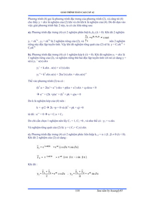 GIÁO TRÌNH TOÁN CAO CẤP A2
Sýu tầm by hoangly85118
Phýõng trình ậởấ gọi là phýõng trình ðặc trýng của phýõng trình ậịấờ và cũng từ ậ4)
cho thấy y ụ ekx là nghiệm của ậịấ khi và chỉ khi k là nghiệm của ậởấề ắo ðó dựa vào
việc giải phýõng trình bậc ị nàyờ ta có các khả nãng sauầ
a). Phýõng trình ðặc trýng ậởấ có ị nghiệm phân biệt k1,k2 (  0): Khi ðó ị nghiệm
y1 = ek1x
, y2 = ek2x
là ị nghiệm riêng của ậịấờ và nên ị nghiệm
riêng này ðộc lập tuyến tínhề Vậy khi ðó nghiệm tổng quát của ậịấ sẽ làầ y ụ ũ1ek1x
+
C2ek2x
b). Phýõng trình ðặc trýng ậởấ có ữ nghiệm kép k ậ = 0). Khi ðó nghiệm y1 = ekx là
1 nghiệm riêng của ậịấờ và nghiệm riêng thứ hai ðộc lập tuyến tính với nó có dạng y ụ
u(x).y1
=
u(x).ekx
y2’ ụ kềekx ề uậxấ ự u’ậxấềekx
y2’’ụ k2
.ekx.u(x) + 2ku’ậxấềekx ự ekxềuậxấ’’
Thế vào phýõng trình ậịấ ta có ầ
(k2
.u + 2ku’ự u’’ấ ekx ự pậku ự u’ấ ekx ự q ekxu ụ ế
 u’’ ự ậịk ựpấu’ ự ậk2
+ pk + q)u = 0
Do k là nghiệm kép của ậởấ nên ầ
k = -p/2  2k +p = 0 và ậk2
+ pk + q) =0
từ ðó ầ u’’ ụ ế  u = C1x + C2
Do chỉ cần chọn ữ nghiệm nên lấy ũ1 = 1, C2 =0 , và nhý thế có ầ y2 = x ekx
Và nghiệm tổng quát của ậịấ làầ y ụ ậ ũ1+ C2x) ekx
c). Phýõng trình ðặc trýng ậởấ có ị nghiệm phức liên hiệp k1,2 =    ,   0 (  0).
Khi ðó ị nghiệm của ậịấ có dạng ầ
Khi ðó ầ
 