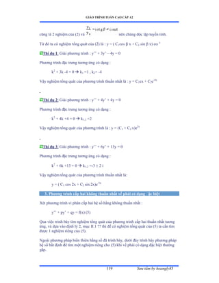 GIÁO TRÌNH TOÁN CAO CẤP A2
Sýu tầm by hoangly85119
cũng là ị nghiệm của ậịấ và nên chúng ðộc lập tuyến tínhề
Từ ðó ta có nghiệm tổng quát của ậịấ là ầ y ụ ậ ũ1cos  x + C2 sin  x) e x
Thí dụ 1: Giải phýõng trình ầ y’’ ự ĩy’ – 4y = 0
Phýõng trình ðặc trýng týõng ứng có dạng ầ
k2
+ 3k -4 = 0  k1 =1 , k2= -4
Vậy nghiệm tổng quát của phýõng trình thuần nhất là ầ y ụ ũ1ex + C2e-4x
Thí dụ 2: Giải phýõng trình ầ y’’ ự ởy’ ự ởy ụ ế
Phýõng trình ðặc trýng týõng ứng có dạng ầ
k2
+ 4k +4 = 0  k1,2 =2
Vậy nghiệm tổng quát của phýõng trình là ầ y ụ ậũ1 + C2 x)e2x
Thí dụ 3: Giải phýõng trình ầ y’’ ự ẳy’ ự ữĩy ụ ế
Phýõng trình ðặc trýng týõng ứng có dạng ầ
k2
+ 6k +13 = 0  k1,2 =-3  2 i
Vậy nghiệm tổng quát của phýõng trình thuần nhất làầ
y = ( C1 cos 2x + C2 sin 2x)e-3x
3. Phýõng trình cấp hai không thuần nhất vế phải có dạng ðặc biệt
Xét phýõng trình vi phân cấp hai hệ số hằng không thuần nhất ầ
y’’ ự py’ ự qy ụ fậxấ ậỏấ
Qua việc trình bày tìm nghiệm tổng quát của phýõng trình cấp hai thuần nhất týõng
ứngờ và dựa vào ðịnh lý ịờ mục ỗỗềữ ằằ thì ðể có nghiệm tổng quát của ậỏấ ta cần tìm
ðýợc ữ nghiệm riêng của ậỏấề
Ngoài phýõng pháp biến thiên hằng số ðã trình bàyờ dýới ðây trình bày phýõng pháp
hệ số bất ðịnh ðể tìm một nghiệm riêng cho ậỏấ khi vế phải có dạng ðặc biệt thýờng
gặpề
 