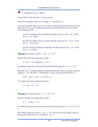 GIÁO TRÌNH TOÁN CAO CẤP A2
Sýu tầm by hoangly85120
3.1 Vế phải fậxấ ụ e x
Pn(x)
trong ðó ỳnậxấ là ða thức cấp nờ  là một số thựcề
Khi ðó ta tìm nghiệm riêng của ậỏấ ở dạngầ yr ụ uậxấ ẵnậxấ ậẳ)
với ẵnậxấ là ða thức cấp n có ậnựữấ hệ số ðýợc xác ðịnh bằng cách thay ậẳấ vào ậỏấ và
ðồng nhất ị vế ta có ậnựữấ phýõng trình ðại số tuyến tính ðể tìm ậnựữấ hệ sốề ổàm
u(x) có dạng cụ thể là ầ
a). Nếu  là nghiệm ðõn của phýõng trình ðặc trýng ậởấờ uậxấ = xe x
và khi
ðóầ yr ụ xe x
Qn(x)
b). Nếu  là nghiệm kép của phýõng trình ðặc trýng ậởấờ uậxấ ụ x2
e x
và khi
ðóầ yr ụ x2
e x
Qn(x)
c). Nếu  không là nghiệm của phýõng trình ðặc trýng ậởấờ uậxấ ụ e x
và khi
ðóầ yr ụ e x
Qn(x)
Thí dụ 4: Giải phýõng trình ầ y’’ -4y’ ự ĩy ụ ĩ e2x
Phýõng trình ðặc trýng týõng ứng có dạng ầ
k2
- 4k +3 = 0 có nghiệm k1 =1 , k2= 3
nên nghiệm tổng quát của phýõng trình thuần nhất týõng ứng làầ y ụ ũ1ex + C2e3x
Mặt khác số  = 2 không là nghiệm của phýõng trình ðặc trýngờ nên nghiệm riêng tìm
ở dạng yr ụ ồe2x
(do Pn(x) =3 ða thức bậc ế ấờ thay vào phýõng trình ðã cho cóầ
4Ae2x
- 8Ae2x
+ 3Ae2x
= 3e2x
 A = -3
Vậy nghiệm tổng quát của phýõng trình là ầ
y = C1ex + C2e3x
–3e2x
Thí dụ 5: Giải phýõng trình ầ y’’ ựy ụ xex ự ĩ e-x
Phýõng trình ðặc trýng týõng ứng có dạng ầ
k2
+1 = 0  k1,2 =  i2
nên nghiệm tổng quát của phýõng trình thuần nhất týõng ứng làầ yo ụ ũ1cos x C2 sin
x
Do vế phải là tổng của ị hàm f1 = xex , f2 = 2e-x
nên ta lần lýợt tìm nghiệm riêng của
phýõng trình lần lýợt ứng với vế phải là f1, và f2 :
 