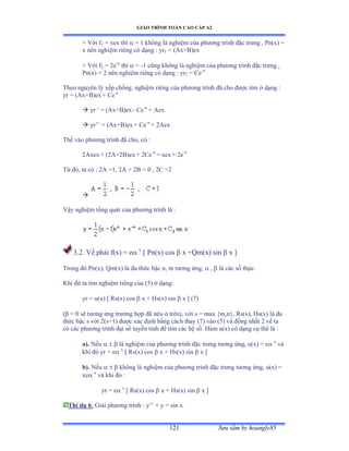 GIÁO TRÌNH TOÁN CAO CẤP A2
Sýu tầm by hoangly85121
+ Với f1 = xex thì  = 1 không là nghiệm của phýõng trình ðặc trýng ờ ỳnậxấ ụ
x nên nghiệm riêng có dạng ầ yr1 = (Ax+B)ex
+ Với f2 = 2e-x
thì  = -1 cũng không là nghiệm của phýõng trình ðặc trýng ờ
Pn(x) = 2 nên nghiệm riêng có dạng ầ yr2 = Ce-x
Theo nguyên lý xếp chồngờ nghiệm riêng của phýõng trình ðã cho ðýợc tìm ở dạng ầ
yr = (Ax+B)ex + Ce-x
 yr ’ ụ ậồxựửấex - Ce-x
+ Aex
 yr’’ ụ ậồxựửấex + Ce-x
+ 2Aex
Thế vào phýõng trình ðã choờ có ầ
2Axex + (2A+2B)ex + 2Ce-x
= xex + 2e-x
Từ ðóờ ta có ầ ịồ ụữờ ịồ ự ịử ụ ế ờ ịũ ụị

Vậy nghiệm tổng quát của phýõng trình là ầ
3.2. Vế phải fậxấ ụ e x
[ Pn(x) cos  x +Qm(x) sin  x ]
Trong ðó ỳnậxấờ ẵmậxấ là ða thức bậc nờ m týõng ứngờ  ,  là các số thựcề
Khi ðó ta tìm nghiệm riêng của ậỏấ ở dạngầ
yr = u(x) [ Rs(x) cos  x + Hs(x) sin  x ] (7)
( = 0 sẽ týõng ứng trýờng hợp ðã nêu ở trênấờ với s ụ max {mờn}ờ Ởsậxấờ ổsậxấ là ða
thức bậc s với ịậsựữấ ðýợc xác ðịnh bằng cách thay ậứấ vào ậỏấ và ðồng nhất ị vế ta
có các phýõng trình ðại số tuyến tính ðể tìm các hệ sốề ổàm uậxấ có dạng cụ thể là :
a). Nếu    là nghiệm của phýõng trình ðặc trýng týõng ứngờ uậxấ ụ e x
và
khi ðó yr ụ e x
[ Rs(x) cos  x + Hs(x) sin  x ]
b). Nếu    không là nghiệm của phýõng trình ðặc trýng týõng ứngờ uậxấ ụ
xe x
và khi ðó ầ
yr = e x
[ Rs(x) cos  x + Hs(x) sin  x ]
Thí dụ 6: Giải phýõng trình ầ y’’ ự y ụ sin x
 