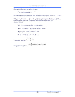 GIÁO TRÌNH TOÁN CAO CẤP A2
Sýu tầm by hoangly85122
Phýõng trình ðặc trýng týõng ứng có dạng ầ
k2
+1 = 0 có nghiệm k1,2 =  i2
nên nghiệm tổng quát của phýõng trình thuần nhất týõng ứng làầ yoụ ũ1cos x C2 sin x
Ở ðây  = 0,  =1, nên   i =  i là nghiệm của phýõng trình ðặc trýngề ∞ặt khácờ
do n =m=0, cho nên s ụ ếề Vậy nghiệm tổng quát ðýợc tìm ở dạngầ yr ụ
x(Acosx+Bsinx)
 yr’ ụ xậ -Asinx + Bcosx) + (Acosx+Bsinx)
 yr’’ ụ ịậ -Asinx + Bcosx) + x( -Acosx - Bsinx)
 yr’ ự yr ụ -2Asinx + 2Bcosx = sinx
 -2A = 1, 2B =0  A= -1/2 , B = 0
Vậy nghiệm riêng là ầ
Và nghiệm tổng quát là ầ
 