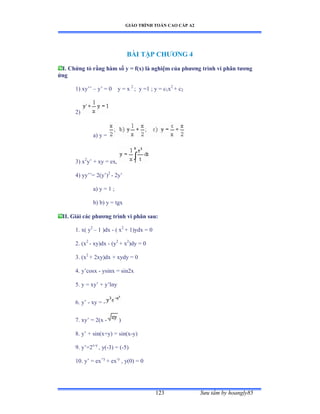 GIÁO TRÌNH TOÁN CAO CẤP A2
Sýu tầm by hoangly85123
BÀI TẬP CHÝÕNG 4
I. Chứng tỏ rằng hàm số y = f(x) là nghiệm của phýõng trình vi phân týõng
ứng
1) xy’’ – y’ ụ ế y = x 2
; y =1 ; y = c1x2
+ c2
2)
a) y =
3) x2
y’ ự xy ụ exờ
4) yy’’ụ ịậy’ấ2
- 2y’
a) y = 1 ;
b) b) y = tgx
II. Giải các phýõng trình vi phân sau:
1. x( y2
– 1 )dx - ( x2
+ 1)ydx = 0
2. (x2
- xy)dx - (y2
+ x2
)dy = 0
3. (x2
+ 2xy)dx + xydy = 0
4. y’cosx - ysinx = sin2x
5. y = xy’ ự y’lny
6. y’ - xy = -
7. xy’ ụ ịậx - )
8. y’ ự sinậxựyấ ụ sinậx-y)
9. y’ụịx-y
, y(-3) = (-5)
10. y’ ụ ex+y
+ ex-y
, y(0) = 0
 