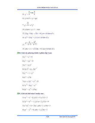 GIÁO TRÌNH TOÁN CAO CẤP A2
Sýu tầm by hoangly85124
11. y’ ụ
12. y’cos2
x + y = tgx
13.
y’ự = x2
y4
14. y’cosx ự y ụ ữ – sinx
15. (2xy +3)dy – y2
dx = 0 ( coi x là hàm số ấ
16. (y4
+ 2x)y’ ụ y ậ coi x là hàm số ấ
17.
18. ydx + ( x + x2
y2
)dy = 0 ( coi x là hàm số ấ
III. Giải các phýõng trình vi phân cấp 2 sau:
1) y’’ ự y’ ụ ế
2) y’’ ự yy’ ụ ế
3) y’’ ụ ậy’ấ2
4) 2(y’ấ2
= (y - 1)y’’
5) y’’2
= 1 + y’2
6) y’’ ụ y’ey
7) (y + y’ấy’’ ự y’2
= 0
8) 3y’2
= 4yy’’ ựy’2
9) yy’’ – y’2
= y2
lny
IV. Giải các bài toán Cauchy sau:
1) xy’’ ự y’ ụ ếờ yậữấ ụ -3, y’ậữấ ụ ị
2) 2y’’ ự y’2
= -1, y(-1) = 2, y’ậữấ ụ ế
3) y’’ậx2
+ 1) = 2xy’ờ yậếấ ụ ữề y’ậếấ ụ ĩ
4) yy’’ – y’2
= 0, y(0) = 1, y’ậếấ ụ ị
 