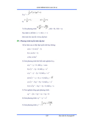 GIÁO TRÌNH TOÁN CAO CẤP A2
Sýu tầm by hoangly85125
5) y’’ ự
6)
7) Cho phýõng trình , r(0) = R, r’ậếấ ụ vo
Xác ðịnh vo ðể khi t --  thì r -- 
(bài toán tìm vận tốc vũ trụ cấp haiấ
V. Phýõng trình tuyến tính cấp hai
1)Các hàm sau có ðộc lập tuyến tính hay khôngầ
a) (x + 1) và ậx2
– 1)
b) x và ậịx ự ữấ
c) lnx và lnx2
2) Giải phýõng trình khi biết một nghiệm là y1
a) y’’ ự y ụ ế ờ biết y1 = cosx
b) x2
y’’ – 2y = 0, biết y1 = x2
c) y’’ – y’ – 2y = 0, biết y1 = e-x
d) 4x2
y’’ ự y ụ ếờ x ễ ếờ biết y1 =
e) x2
y’’ - 5xy’ ự ạy ụ ếờ biết y1 = x3
f) (1-x2
)y’’ – 2xy’ ự ịy ụ ếờ biết y1 = x
3) Tìm nghiệm tổng quát phýõng trình ầ
xy’’ – (2x + 1)y’ ự ậx ự ữấy ụ ế
4) Giải phýõng trìnhầ xy’’ ự y’ ụ x2
5) Giải phýõng trìnhầ y’’ ự
 