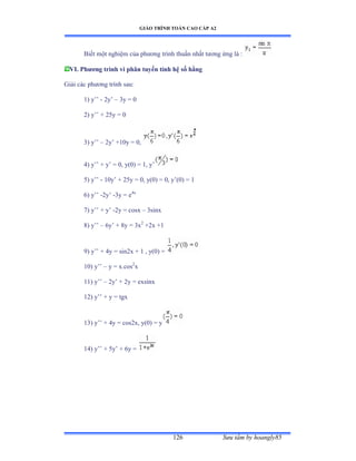 GIÁO TRÌNH TOÁN CAO CẤP A2
Sýu tầm by hoangly85126
Biết một nghiệm của phýõng trình thuần nhất týõng ứng là ầ
VI. Phýõng trình vi phân tuyến tính hệ số hằng
Giải các phýõng trình sauầ
1) y’’ - 2y’ – 3y = 0
2) y’’ ự ịỏy ụ ế
3) y’’ – 2y’ ựữếy ụ ếờ
4) y’’ ự y’ ụ ếờ yậếấ ụ ữờ y’
5) y’’ - 10y’ ự ịỏy ụ ếờ yậếấ ụ ếờ y’ậếấ ụ ữ
6) y’’ -2y’ -3y = e4x
7) y’’ ự y’ -2y = cosx – 3sinx
8) y’’ – 6y’ ự ≤y ụ ĩx2
+2x +1
9) y’’ ự ởy ụ sinịx ự ữ ờ yậếấ ụ
10) y’’ – y = x.cos2
x
11) y’’ – 2y’ ự ịy ụ exsinx
12) y’’ ự y ụ tgx
13) y’’ ự ởy ụ cosịxờ yậếấ ụ y
14) y’’ ự ỏy’ ự ẳy ụ
 