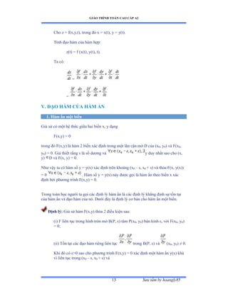 GIÁO TRÌNH TOÁN CAO CẤP A2
Sýu tầm by hoangly8513
Cho z = f(x,y,t), trong ðó x ụ xậtấờ y ụ yậtấề
Tính ðạo hàm của hàm hợpầ
z(t) = f (x(t), y(t), t).
Ta cóầ
=
=
V. ÐẠO HÀM CỦA HÀM ẨN
1. Hàm ẩn một biến
Giả sử có một hệ thức giữa hai biến xờ y dạng
F(x,y) = 0
trong ðó ≠ậxờyấ là hàm ị biến xác ðịnh trong một lân cận mở ắ của ậx0, y0) và ≠ậx0,
y0) = 0. Giả thiết rằng s là số dýõng và y duy nhất sao cho ậxờ
y) D và ≠ậxờ yấ ụ ếề
Nhý vậy ta có hàm số y ụ yậxấ xác ðịnh trên khoảng ậx0 – s, x0 + s) và thỏa ≠ậxờ yậxấấ
= 0 . Hàm số y ụ yậxấ này ðýợc gọi là hàm ẩn theo biến x xác
ðịnh bởi phýõng trình ≠ậxờyấ ụ ếề
Trong toán học ngýời ta gọi các ðịnh lý hàm ẩn là các ðịnh lý khẳng ðịnh sự tồn tại
của hàm ẩn và ðạo hàm của nóề ắýới ðây là ðịnh lý cõ bản cho hàm ẩn một biếnề
Ðịnh lý: Giả sử hàm ≠ậxờyấ thỏa ị ðiều kiện sauầ
(i) F liên tục trong hình tròn mở ửậỳờ åấ tâm ỳậx0, y0) bán kính åờ với ≠ậx0, y0)
= 0;
(ii) Tồn tại các ðạo hàm riêng liên tục trong B(P, åấ và (x0, y0) ≠ ếề
Khi ðó có åễế sao cho phýõng trình ≠ậxờyấ ụ ế xác ðịnh một hàm ẩn yậxấ khả
vi liên tục trong ậx0 – s, x0 + s) và
 