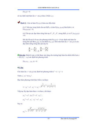 GIÁO TRÌNH TOÁN CAO CẤP A2
Sýu tầm by hoangly8515
F(x,y) = 0
sẽ xác ðịnh một hàm ẩn z ụ zậxờyấ theo ị biến xờ yề
Ðịnh lý : Giả sử hàm ≠ậxờyờzấ thỏa các ðiều kiện
(i). F liên tục trong hình cầu mở ửậỳ0, åấ tâm ỳ0(x0, y0,z0) bán kính å và
F(x0,y0,z0) = 0;
(ii) Tồn tại các ðạo hàm riêng liên tục ≠’x, F’y, F’z trong B(P0, åấ và ≠’z(x0,y0,z0)
≠ ếề
Khi ðó tồn tại äễế sao cho phýõng trình ≠ậxờyờzấ ụ ế xác ðịnh một hàm ẩn
trong lân cận ửậậx0,y0), s) của ðiểm ậx0, y0). Hõn nữa hàm ẩn z ụ zậxờyấ có các
ðạo hàm riêng trong lân cận này làầ
; 9;
Ghi chú: Ðịnh lý này có thể ðýợc mở rộng cho trýờng hợp hàm ẩn nhiều biến hõn z
= z(x1,x2,…ờxn) xác ðịnh bởi phýõng trìnhầ
F(x1,x2,…ờxn, z) = 0
Ví dụ:
Cho hàm ẩn z ụ zậxờyấ xác ðịnh bởi phýõng trình ez
= x + y + z
Tính zx’ờ zx và zxy.
Ðạo hàm phýõng trình theo biến x ta ðýợcầ
1 + zx’ ụ ez
. zx’ ụễ zx’ ụ
Tiếp tục lấy ðạo hàm theo x và theo y thì ðýợcầ
zxx = ez
. (zx’ấ2
+ ez
. zxx ;
zxy = ez
. zy’ ề zx’ ự ez
. zxy
Suy ra:
zxx =
 