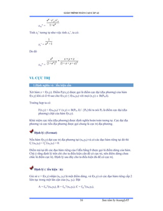 GIÁO TRÌNH TOÁN CAO CẤP A2
Sýu tầm by hoangly8516
zxy =
Tính zy’ týõng tự nhý việc tính zx’ờ ta cóầ
zy’ ụ
Do ðó
zxy =
VI. CỰC TRỊ
1.Ðịnh nghĩa và ðiều kiện cần
Xét hàm z ụ fậxờyấề Ðiểm ỳ0(x,y) ðýợc gọi là ðiểm cực ðại ậðịa phýõngấ của hàm
f(x,y) khi có äễế sao cho fậxờyấ ≤ fậx0,y0) với mọi ậxờyấ  B(P0,äấề
Trýờng hợp ta có
F(x,y)  f(x0,y0)  (x,y)  B(P0, äấ  {P0}thì ta nói ỳ0 là ðiểm cực ðại ậðịa
phýõngấ chặt của hàm fậxờyấề
Khái niệm cực tiểu ậðịa phýõngấ ðýợc ðịnh nghĩa hoàn toàn týõng tựề ũực ðại ðịa
phýõng và cực tiểu ðịa phýõng ðýợc gọi chung là cực trị ðịa phýõngề
Ðịnh lý: (Fermat)
Nếu hàm fậxờyấ ðạt cực trị ðịa phýõng tại ậx0,y0) và có các ðạo hàm riêng tại ðó thì
fx’ậx0,y0) = fy’ậx0,y0) = 0.
Ðiểm mà tại ðó các ðạo hàm riêng của f ðều bằng ế ðýợc gọi là ðiểm dừng của hàmề
Chú ý rằng ðịnh lý trên chỉ cho ta ðiều kiện cần ðể có cực trịờ nên ðiểm dừng chýa
chắc là ðiểm cực trịề Ðịnh lý sau ðây cho ta ðiều kiện ðủ ðể có cực trịề
Ðịnh lý (ðiều kiện ðủ):
Giả sử z ụ fậxờyấ nhận ậx0, y0) là một ðiểm dừngờ và fậxờyấ có các ðạo hàm riêng cấp ị
liên tục trong một lân cận của ậx0, y0). Ðặt
A = fxx(x0,y0), B = fxy(x0,y0), C = fyy(x0,y0),
 