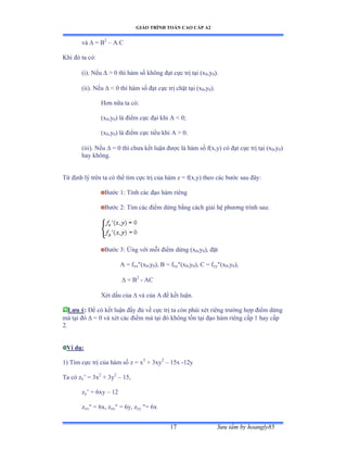 GIÁO TRÌNH TOÁN CAO CẤP A2
Sýu tầm by hoangly8517
và  = B2
– A.C
Khi ðó ta cóầ
(i). Nếu   0 thì hàm số không ðạt cực trị tại ậx0,y0).
(ii). Nếu   0 thì hàm số ðạt cực trị chặt tại ậx0,y0).
Hõn nữa ta cóầ
(x0,y0) là ðiểm cực ðại khi ồ ≥ 0;
(x0,y0) là ðiểm cực tiểu khi ồ ễ ếề
(iii). Nếu  = 0 thì chýa kết luận ðýợc là hàm số fậxờyấ có ðạt cực trị tại ậx0,y0)
hay khôngề
Từ ðịnh lý trên ta có thể tìm cực trị của hàm z ụ fậxờyấ theo các býớc sau ðâyầ
Býớc ữầ Tính các ðạo hàm riêng
Býớc ịầ Tìm các ðiểm dừng bằng cách giải hệ phýõng trình sauầ
Býớc ĩầ Ứng với mỗi ðiểm dừng ậx0,y0), ðặt
A = fxx(x0,y0), B = fxy(x0,y0), C = fyy(x0,y0),
= B2
- AC
Xét dấu của  và của ồ ðể kết luậnề
Lýu ý: Ðể có kết luận ðầy ðủ về cực trị ta còn phải xét riêng trýờng hợp ðiểm dừng
mà tại ðó  = 0 và xét các ðiểm mà tại ðó không tồn tại ðạo hàm riêng cấp ữ hay cấp
2.
Ví dụ:
1) Tìm cực trị của hàm số z ụ x3
+ 3xy2
– 15x -12y
Ta có zx’ ụ ĩx2
+ 3y2
– 15,
zy’ ụ ẳxy – 12
zxx = 6x, zxx = 6y, zyy = 6xxy
 