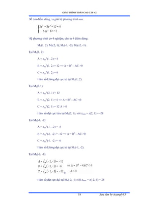 GIÁO TRÌNH TOÁN CAO CẤP A2
Sýu tầm by hoangly8518
Ðể tìm ðiểm dừngờ ta giải hệ phýõng trình sauầ
Hệ phýõng trình có ở nghiệmờ cho ta ở ðiểm dừngầ
M1(1, 2); M2(2, 1); M3(-1, -2); M4(-2, -1).
Tại ∞1(1, 2):
A = zxx(1, 2) = 6
B = zxy(1, 2) = 12 =  = B2
– AC 0
C = zyy(1, 2) = 6
Hàm số không ðạt cực trị tại ∞1(1, 2).
Tại ∞2(2,1):
A = zxx(2, 1) = 12
B = zxy(2, 1) = 6 =  = B2
– AC 0
C = zyy(2, 1) = 12 A  0
Hàm số ðạt cực tiểu tại ∞2(2, 1), với zmin = z(2, 1) = -28
Tại ∞3(-1, -2):
A = zxx(-1, -2) = -6
B = zxy(-1, -2) = -12 =  = B2
– AC 0
C = zyy(-1, -2) = -6
Hàm số không ðạt cực trị tại ∞3(-1, -2).
Tại ∞4(-2, -1):
9;
Hàm số ðạt cực ðại tại ∞4(-2, -1) với zmax = z(-2,-1) = 28
 