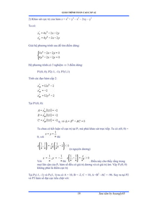 GIÁO TRÌNH TOÁN CAO CẤP A2
Sýu tầm by hoangly8519
2) Khảo sát cực trị của hàm z ụ x4
+ y4
– x2
– 2xy – y2
Ta cóầ
Giải hệ phýõng trình sau ðể tìm ðiểm dừngầ
Hệ phýõng trình có ĩ nghiệm  3 ðiểm dừngầ
P1(0, 0); P2(-1, -1); P3(1,1)
Tính các ðạo hàm cấp ịầ
Tại ỳữậếờ ếấầ
9;
Ta chýa có kết luận về cực trị tại ỳ1 mà phải khảo sát trực tiếpề Ta có zậếờ ếấ ụ
0, với thì
(n nguyên dýõngấ
Với thì . Ðiều này cho thấy rằng trong
mọi lân cận của ỳ1 hàm số ðều có giá trị dýõng và có giá trị âmề Vậy ỳ1(0, 0)
không phải là ðiểm cực trị
Tại ỳ2(-1, -1) và ỳ3(1, 1) ta có ồ ụ ữếờ ử ụ -2, C = 10,  =B2
–AC = -96. Suy ra tại ỳị
và ỳĩ hàm số ðạt cực tiểu chặt vớiầ
 