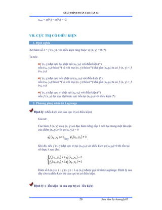 GIÁO TRÌNH TOÁN CAO CẤP A2
Sýu tầm by hoangly8520
zmin = z(P2) = z(P3) = -2
VII. CỰC TRỊ CÓ ÐIỀU KIỆN
1. Ðịnh nghĩa
Xét hàm số z ụ  (x, y), với ðiều kiện ràng buộcầ  (x, y) = 0 (*)
Ta nóiầ
 (x, y) ðạt cực ðại chặt tại ậx0, y0) với ðiều kiện ậảấ
nếu ậx0, y0) thỏa ậảấ và với mọi ậxờ yấ thỏa ậảấ khá gần ậx0,y0) ta có  (x, y)  
(x0, y0)
 (x, y) ðạt cực tiểu chặt tại ậx0, y0) với ðiều kiện (*)
nếu ậx0, y0) thỏa ậảấ và với mọi ậxờ yấ thỏa ậảấ khá gần ậx0,y0) ta có  (x, y)  
(x0, y0)
 (x, y) ðạt cực trị chặt tại ậx0, y0) với ðiều kiện ậảấ
nếu  (x, y) ðạt cực ðại hoặc cực tiểu tại ậx0,y0) với ðiều kiện ậảấ
2. Phýõng pháp nhân tử Lagrange
Ðịnh lý: (ðiều kiện cần của cực trị có ðiều kiệnấ
Giả sửầ
Các hàm  (x, y) và  (x, y) có ðạo hàm riêng cấp ữ liên tục trong một lân cận
của ðiểm ậx0,y0) với  (x0, y0) = 0
hay .
Khi ðóờ nếu  (x, y) ðạt cực trị tại ậx0,y0) với ðiều kiện  (x0,y0)=0 thì tồn tại
số thực  sao cho:
Hàm số ỡậxờyờ ) =  (x, y) +   (x,y) ðýợc gọi là hàm Lagrange. Ðịnh lý sau
ðây cho ta ðiều kiện ðủ của cực trị có ðiều kiệnề
Ðịnh lý: (ðiều kiện ðủ của cực trị có ðiều kiện)
 