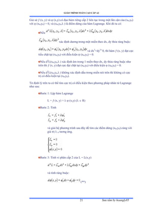 GIÁO TRÌNH TOÁN CAO CẤP A2
Sýu tầm by hoangly8521
Giả sử  (x, y) và  (x,y) có ðạo hàm riêng cấp ị liên tục trong một lân cận của ậx0,y0)
với  (x0,y0) = 0, và ậx0,y0, ) là ðiểm dừng của hàm ỡagrangeề ẩhi ðó ta cóầ
Nếu
xác ðịnh dýõng trong một miền theo dxờ dy thỏa ràng buộcầ
và dx2
+dy2
0, thì hàm  (x, y) ðạt cực
tiểu chặt tại ậx0,y0) với ðiều kiện  (x0,y0) = 0.
Nếu d2
L(x0,y0, ) xác ðịnh âm trong ữ miền theo dxờ dy thỏa ràng buộc nhý
trên thì  (x, y) ðạt cực ðại chặt tại ậx0,y0) với ðiều kiện  (x0,y0) = 0.
Nếu d2
L(x0,y0, ) không xác ðịnh dấu trong miền nói trên thì không có cực
trị có ðiều kiện tại ậx0,y0).
Từ ðịnh lý trên ta có thể tìm cực trị có ðiều kiện theo phýõng pháp nhân tử ỡagrange
nhý sauầ
Býớc ữầ ỡập hàm ỡagrange
L =  (x, y) +   (x,y) (  R)
Býớc ịầ Tính
và giải hệ phýõng trình sau ðây ðể tìm các ðiểm dừng ậx0,y0) cùng với
giá trị  0 týõng ứngề
Býớc ĩầ Tính vi phân cấp ị của ỡ ụ ỡậxờyấ
và tính ràng buộcầ
(**)
 