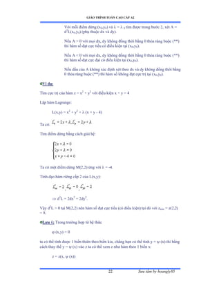 GIÁO TRÌNH TOÁN CAO CẤP A2
Sýu tầm by hoangly8522
Với mỗi ðiểm dừng ậx0,y0) và  =  0 tìm ðýợc trong býớc ịờ xét ồ ụ
d2
L(x0,y0) (phụ thuộc dx và dyấề
Nếu ồ ễ ế với mọi dxờ dy không ðồng thời bằng ế thỏa ràng buộc ậảảấ
thì hàm số ðạt cực tiểu có ðiều kiện tại ậx0,y0).
Nếu ồ ≥ ế với mọi dxờ dy không ðồng thời bằng ế thỏa ràng buộc ậảảấ
thì hàm số ðạt cực ðại có ðiều kiện tại ậx0,y0).
Nếu dấu của ồ không xác ðịnh xét theo dx và dy không ðồng thời bằng
0 thỏa ràng buộc ậảảấ thì hàm số không ðạt cực trị tại ậx0,y0).
Ví dụ:
Tìm cực trị của hàm z ụ x2
+ y2
với ðiều kiện x ự y ụ ở
Lập hàm ỡagrangeầ
L(x,y) = x2
+ y2
+  (x + y - 4)
Ta cóầ
Tìm ðiểm dừng bằng cách giải hệầ
Ta có một ðiểm dừng ∞ậịờịấ ứng với  = -4.
Tính ðạo hàm riêng cấp ị của ỡậxờyấầ
, ,
 d2
L = 2dx2
+ 2dy2
.
Vậy d2
L  0 tại ∞ậịờịấ nên hàm số ðạt cực tiểu ậcó ðiều kiệnấ tại ðó với zmin = z(2,2)
= 8.
Lýu ý: Trong trýờng hợp từ hệ thức
 (x,y) = 0
ta có thể tính ðýợc ữ biến thiên theo biến kiaờ chẳng hạn có thể tính y ụ  (x) thì bằng
cách thay thế y ụ  (x) vào z ta có thể xem z nhý hàm theo ữ biến xầ
z = z(x,  (x))
 