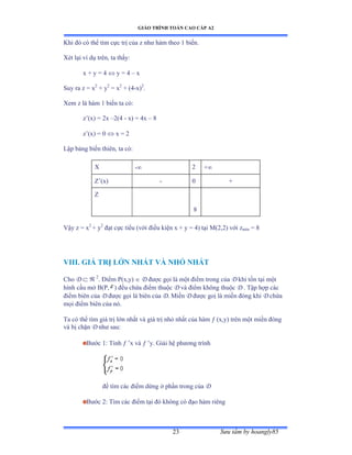 GIÁO TRÌNH TOÁN CAO CẤP A2
Sýu tầm by hoangly8523
Khi ðó có thể tìm cực trị của z nhý hàm theo ữ biếnề
Xét lại ví dụ trênờ ta thấyầ
x + y = 4  y = 4 – x
Suy ra z = x2
+ y2
= x2
+ (4-x)2
.
Xem z là hàm ữ biến ta cóầ
z’ậxấ ụ ịx –2(4 - x) = 4x – 8
z’ậxấ ụ ế  x = 2
Lập bảng biến thiênờ ta cóầ
X - 2 +
Z’ậxấ - 0 +
Z
8
Vậy z ụ x2
+ y2
ðạt cực tiểu ậvới ðiều kiện x ự y ụ ởấ tại ∞ậịờịấ với zmin = 8
VIII. GIÁ TRỊ LỚN NHẤT VÀ NHỎ NHẤT
Cho D   2
. Ðiểm ỳậxờyấ  D ðýợc gọi là một ðiểm trong của D khi tồn tại một
hình cầu mở ửậỳờ ) ðều chứa ðiểm thuộc D và ðiểm không thuộc D . Tập hợp các
ðiểm biên của D ðýợc gọi là biên của D. Miền D ðýợc goị là miền ðóng khi D chứa
mọi ðiểm biên của nóề
Ta có thể tìm giá trị lớn nhất và giá trị nhỏ nhất của hàm  (x,y) trên một miền ðóng
và bị chặn D nhý sauầ
Býớc ữầ Tính  ’x và  ’yề Ứiải hệ phýõng trình
ðể tìm các ðiểm dừng ở phần trong của D
Býớc ịầ Tìm các ðiểm tại ðó không có ðạo hàm riêng
 
