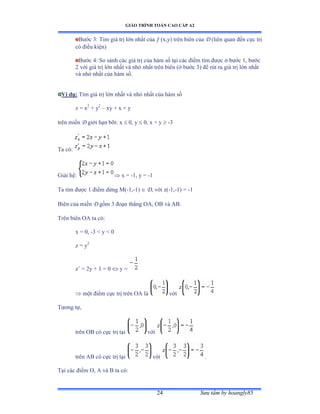 GIÁO TRÌNH TOÁN CAO CẤP A2
Sýu tầm by hoangly8524
Býớc ĩầ Tìm giá trị lớn nhất của  (x,y) trên biên của D (liên quan ðến cực trị
có ðiều kiệnấ
Býớc ởầ So sánh các giá trị của hàm số tại các ðiểm tìm ðýợc ở býớc ữờ býớc
2 với giá trị lớn nhất và nhỏ nhất trên biên ậở býớc ĩấ ðể rút ra giá trị lớn nhất
và nhỏ nhất của hàm sốề
Ví dụ: Tìm giá trị lớn nhất và nhỏ nhất của hàm số
z = x2
+ y2
– xy + x + y
trên miền D giới hạn bỡiầ x  0, y  0, x + y  -3
Ta cóầ
Giải hệầ  x = -1, y = -1
Ta tìm ðýợc ữ ðiểm dừng ∞ậ-1,-1)  D, với zậ-1,-1) = -1
Biên của miền D gồm ĩ ðoạn thẳng ẫồờ ẫử và ồửề
Trên biên ẫồ ta cóầ
x = 0, -3  y  0
z = y2
z’ ụ ịy ự ữ ụ ế  y =
 một ðiểm cực trị trên ẫồ là với
Týõng tựờ
trên ẫử có cực trị tại với
trên ồử có cực trị tại với .
Tại các ðiểm ẫờ ồ và ử ta cóầ
+ y
 