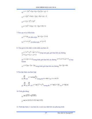 GIÁO TRÌNH TOÁN CAO CẤP A2
Sýu tầm by hoangly8527
q)
r)
s)
t)
7-Tìm cực trị có ðiều kiệnầ
a) với ðiều kiện
b) với ðiều kiện
8- Tìm giá trị lớn nhất và nhỏ nhất của hàm sốầ
c) trong tam giác giới hạn bởi các ðýờng
d) trong hình giới hạn bởi các ðýờng và trục
hoành
e) trong hình giới hạn bởi các ðýờng
9-Tìm ðạo hàm của hàm hợp
f) với trong ðó và
g) và với trong ðó và
10-Tính gần ðúngầ
h)
i)
11-Tính ðạo hàm y’ của hàm ẩn yụyậxấ xác ðịnh bởi các phýõng trìnhầ
 