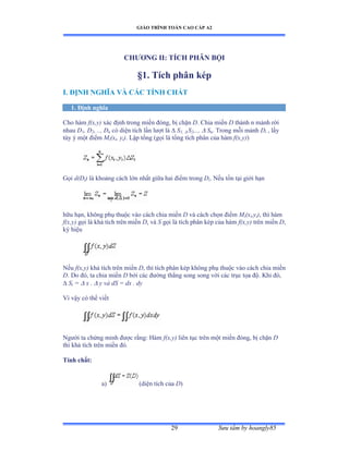 GIÁO TRÌNH TOÁN CAO CẤP A2
Sýu tầm by hoangly8529
CHÝÕNG II: TÍCH PHÂN BỘI
§1. Tích phân kép
I. ÐỊNH NGHĨA VÀ CÁC TÍNH CHẤT
1. Ðịnh nghĩa
Cho hàm f(x,y) xác ðịnh trong miền ðóngờ bị chặn D. Chia miền D thành n mảnh rời
nhau D1, D2, .., Dn có diện tích lần lýợt là  S1,  S2,..,  Sn. Trong mỗi mảnh Di , lấy
tùy ý một ðiểm Mi(xi, yi). Lập tổng ậgọi là tổng tích phân của hàm f(x,y))
Gọi d(Di) là khoảng cách lớn nhất giữa hai ðiểm trong Di. Nếu tồn tại giới hạn
hữu hạnờ không phụ thuộc vào cách chia miền D và cách chọn ðiểm Mi(xi,yi), thì hàm
f(x,y) gọi là khả tích trên miền D, và S gọi là tích phân kép của hàm f(x,y) trên miền D,
ký hiệu
Nếu f(x,y) khả tích trên miền D, thì tích phân kép không phụ thuộc vào cách chia miền
D. Do ðóờ ta chia miền D bởi các ðýờng thẳng song song với các trục tọa ðộề ẩhi ðóờ
 Si =  x   y và dS = dx . dy
Vì vậy có thể viết
Ngýời ta chứng minh ðýợc rằngầ ổàm f(x,y) liên tục trên một miền ðóngờ bị chặn D
thì khả tích trên miền ðóề
Tính chất:
a) (diện tích của D)
 