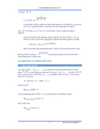GIÁO TRÌNH TOÁN CAO CẤP A2
Sýu tầm by hoangly853
1) Hàm f ầ Ở2
R
(x, y)  f(x, y)=
Là một hàm ị biến có miền xác ðịnh là tập hợp tất cả các ðiểm ỳậxờ yấ sao cho
4-x2
-y2
>0. Vậy ắậfấụửậếờ ịấờ hình cầu mở tâm ẫ bán kính ị trong Ở2
.
2) g : R3
R với gậxờ yờ zấụx2
+(y+z)/2 là một hàm 3 biến có miền xác ðịnh là
D(g)=R3
.
Ta chỉ có thể biểu diễn hình họcờ bằng vẽ ðồ thịờ cho hàm ị biến z ụ fậxờ yấề
Ðồ thị của hàm ị biến này là tập hợp các ðiểm trong không gian Ở3
sau ðâyầ
G(f)={(x, y, f(x, y)) | }
Ðây là một mặt cong trong không gian ĩ chiều với hệ tọa ðộ ắescartes ẫxyzề
Ví dụầ ðồ thị của hàm z ụ là nửa trên của mặt cầu tâm ẫ bán kính ữ
trong không gian ĩ chiều ẫxyzề
II. GIỚI HẠN VÀ TÍNH LIÊN TỤC
1. Ðịnh nghĩa giới hạn
Cho hàm n biến z ụ f ậx1, x2, …ờ xn) xác ðịnh trên một lân cận bán kính r của một
diểm và có thể không xác ðịnh tại ỳề Ta nói z ụ f ậx1, x2, …ờ xn) tiến về
(hay có giới hạn là ỡấề ẩhi ∞ ậx1, x2, …ờ xn) dần ðến ỳ nếu với mọi å ễ ế cho trýớcờ
tồn tại ä ễ ế sao choầ
0 < d (P, M) < ä ụễ | fậ∞ấ – L | < åề
Khi ðó ta viếtầ
Trong trýờng hợp hàm ị biến z ụ f ậxờ yấ thì giới hạn có thể ðýợc viết làầ
Hay có thể viếtầ
 