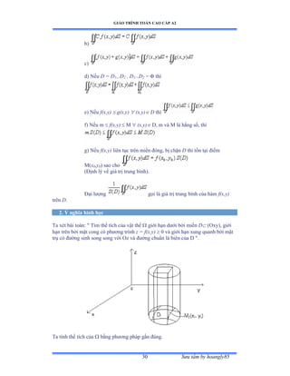 GIÁO TRÌNH TOÁN CAO CẤP A2
Sýu tầm by hoangly8530
b)
c)
d) Nếu D = D1 D2 , D1 D2 =  thì
e) Nếu f(x,y)  g(x,y)  (x,y) D thì
f) Nếu m  f(x,y)  M  (x,y) D, m và ∞ là hằng sốờ thì
g) Nếu f(x,y) liên tục trên miền ðóngờ bị chặn D thì tồn tại ðiểm
M(x0,y0) sao cho
(Ðịnh lý về giá trị trung bìnhấề
Ðại lýợng gọi là giá trị trung bình của hàm f(x,y)
trên D.
2. Ý nghĩa hình học
Ta xét bài toánầ ộ Tìm thể tích của vật thể  giới hạn dýới bởi miền D (Oxy), giới
hạn trên bởi mặt cong có phýõng trình z = f(x,y)  0 và giới hạn xung quanh bởi mặt
trụ có ðýờng sinh song song với ẫz và ðýờng chuẩn là biên của ắ ộề
Ta tính thể tích của  bằng phýõng pháp gần ðúngề
 