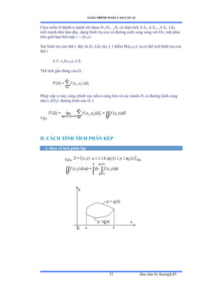 GIÁO TRÌNH TOÁN CAO CẤP A2
Sýu tầm by hoangly8531
Chia miền D thành n mảnh rời nhau D1,D2,..,Dn có diện tích  S1,  S2,.., Sn. Lấy
mỗi mảnh nhỏ làm ðáyờ dựng hình trụ con có ðýờng sinh song song với Oz, mặt phía
trên giới hạn bởi mặt z = f(x,y).
Xét hình trụ con thứ iầ ðáy là Di, Lấy tùy ý ữ ðiểm ∞i(xi,yi). ta có thể tích hình trụ con
thứ i
 Vi  f(xi,yi). Si
Thể tích gần ðúng của  :
Phép xấp xỉ này càng chính xác nếu n càng lớn và các mảnh Di có ðýờng kính càng
nhỏ ậ d(Di): ðýờng kính của Di )
Vậy
II. CÁCH TÍNH TÍCH PHÂN KÉP
1. Ðýa về tích phân lặp
Nếu thì
 