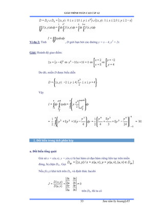 GIÁO TRÌNH TOÁN CAO CẤP A2
Sýu tầm by hoangly8533
Ví dụ 2: Tính , D giới hạn bởi các ðýờng y = x – 4, y2
= 2x
Giải: Hoành ðộ giao ðiểmầ
Do ðóờ miền D ðýợc biểu diễn
Vậy
2. Ðổi biến trong tích phân kép
a. Ðổi biến tổng quát
Giả sử x = x(u,v), y = y(u,v) là hai hàm có ðạo hàm riêng liên tục trên miền
ðóngờ bị chặn Duv. Gọi
Nếu f(x,y) khả tích trên Dxy và ðịnh thức ỹacobi
trên Duv thì ta có
 