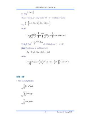 GIÁO TRÌNH TOÁN CAO CẤP A2
Sýu tầm by hoangly8535
Rõ ràng
Thay x = rcos , y = rsin vào ậx –1)2
+ y2
= 1, ta ðýợc r ụ ịcos
Vậy
Do ðóầ
Ví dụ 5: Tính với ắ là hình tròn x2
+ y2
 R2
.
Giải: Chuyển sang hệ tọa ðộ cựcờ ta cóầ
Do ðóầ
BÀI TẬP
1 -Tính các tích phân kép
a)
b)
c)
 