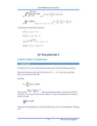 GIÁO TRÌNH TOÁN CAO CẤP A2
Sýu tầm by hoangly8537
h) , D:
i) , D: y = x + 1; y = x – 3;
5-Tính diện tích miền ắ giới hạn bởi
j) D: y = x2
; y = x + 2
k) D: y2
= x; y = 2x – x2
l) D: ; x =  1; y = -1
m) D: y = 2x
; y = -2x; y = 4
§2 Tích phân bội 3
I. ÐỊNH NGHĨA VÀ TÍNH CHẤT
1. Ðịnh nghĩa
Cho hàm số  (x,y,z) xác ðịnh trong miền ðóngờ giới nội  của không gian ẫxyzề
Chia miền  thành n miền nhỏ có thể tích là  V1,…ờ Vn. Lấy tùy ý một ðiểm
Mi(xi,yi,zi) trong miền nhỏ thứ iề
Lập tổng
Nếu giới hạn : hữu hạnờ không phụ thuộc vào cách chia miền  ,
và ∞i, thì  (x,y,z) gọi là khả tích trên miền  , và ỗ gọi là tích phân bội ĩ của hàm 
trên  , ký hiệu
Týõng tự nhý tích phân képờ ta ký hiệu dxdydz thay cho dV và tích phân bội ĩ thýờng
viết
 